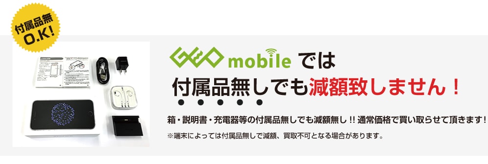 ゲオモバイルでは付属品なしでも減額いたしません！通常価格で買い取らせて頂きます！※端末によっては付属品無しで減額、買取不可となる場合があります。
